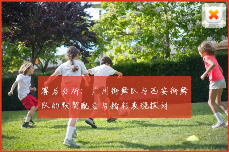 赛后分析：广州街舞队与西安街舞队的默契配合与精彩表现探讨
