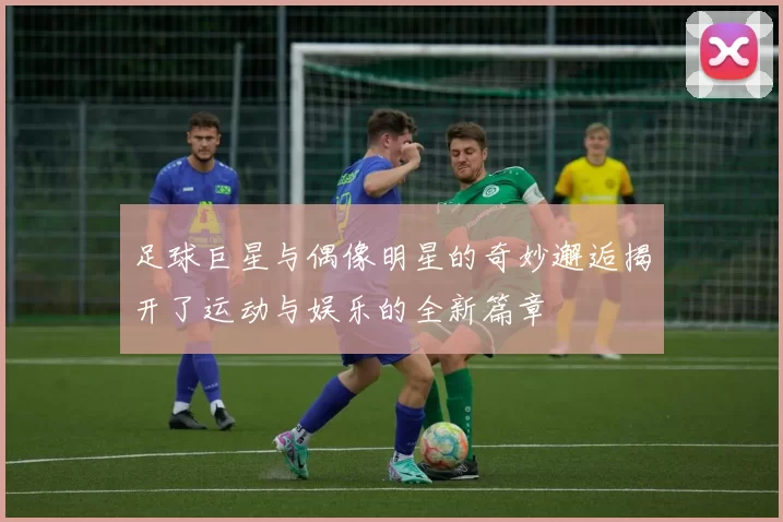 足球巨星与偶像明星的奇妙邂逅揭开了运动与娱乐的全新篇章