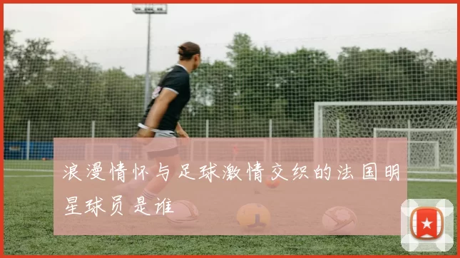 浪漫情怀与足球激情交织的法国明星球员是谁